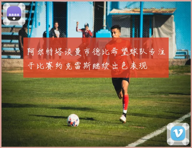 阿尔特塔谈曼市德比希望球队专注于比赛约克雷斯继续出色表现