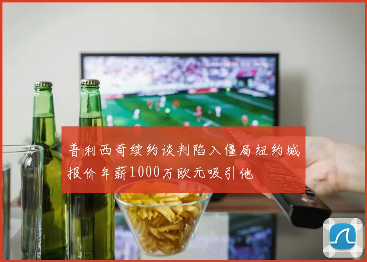 普利西奇续约谈判陷入僵局纽约城报价年薪1000万欧元吸引他
