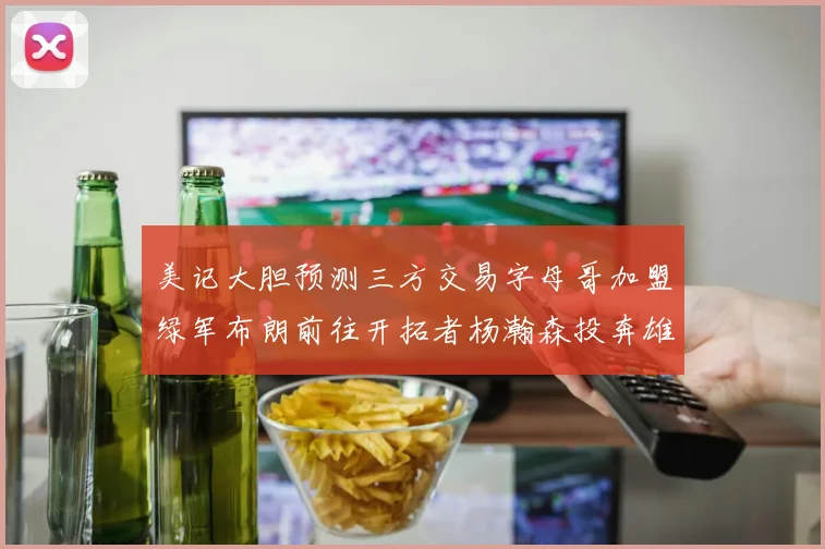 美记大胆预测三方交易字母哥加盟绿军布朗前往开拓者杨瀚森投奔雄鹿