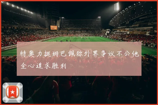 特奥力挺姆巴佩称外界争议不公他全心追求胜利