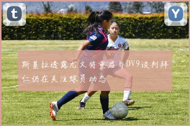 斯基拉透露尤文将重启与DV9谈判拜仁仍在关注球员动态