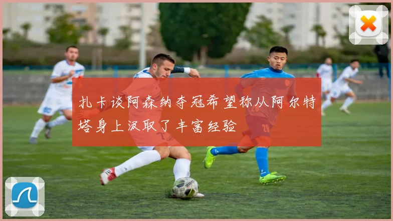 扎卡谈阿森纳夺冠希望称从阿尔特塔身上汲取了丰富经验