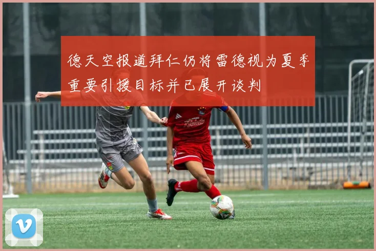 德天空报道拜仁仍将雷德视为夏季重要引援目标并已展开谈判