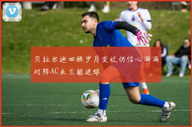 贝拉尔迪回顾岁月变迁仍信心满满对阵AC米兰能进球