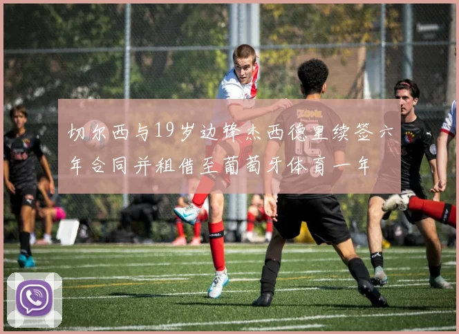 切尔西与19岁边锋杰西德里续签六年合同并租借至葡萄牙体育一年