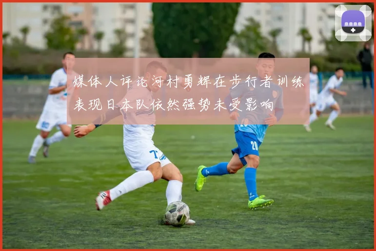 媒体人评论河村勇辉在步行者训练表现日本队依然强势未受影响