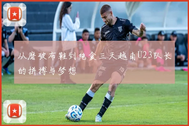 从磨破布鞋到绝食三天越南U23队长的拼搏与梦想