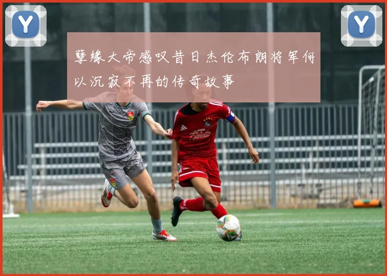 孽缘大帝感叹昔日杰伦布朗将军何以沉寂不再的传奇故事