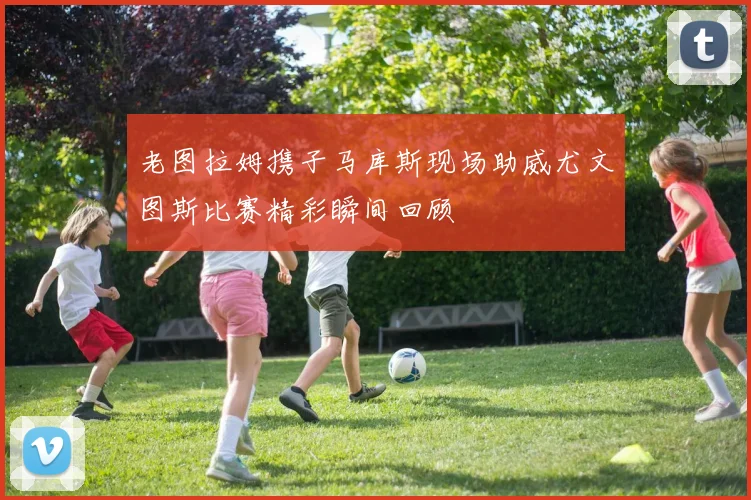 老图拉姆携子马库斯现场助威尤文图斯比赛精彩瞬间回顾
