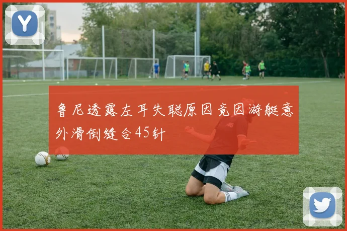 鲁尼透露左耳失聪原因竟因游艇意外滑倒缝合45针
