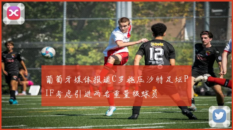葡萄牙媒体报道C罗施压沙特足坛PIF考虑引进两名重量级球员