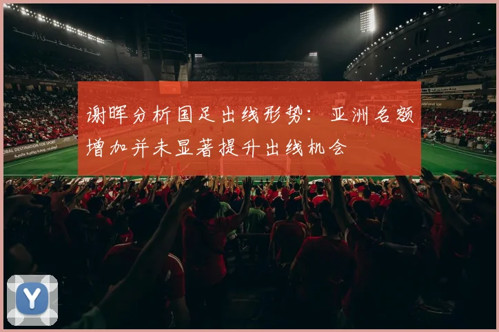 谢晖分析国足出线形势：亚洲名额增加并未显著提升出线机会