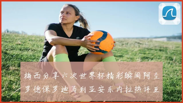梅西分享六次世界杯精彩瞬间阿圭罗德保罗迪马利亚安东内拉热评互动
