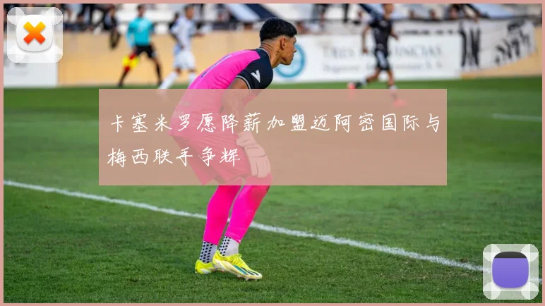 卡塞米罗愿降薪加盟迈阿密国际与梅西联手争辉