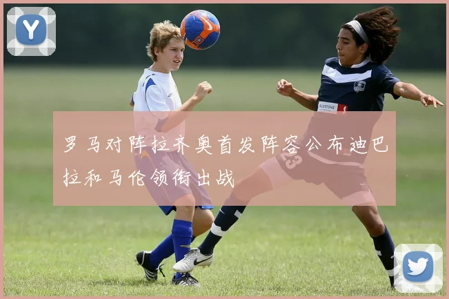 罗马对阵拉齐奥首发阵容公布迪巴拉和马伦领衔出战