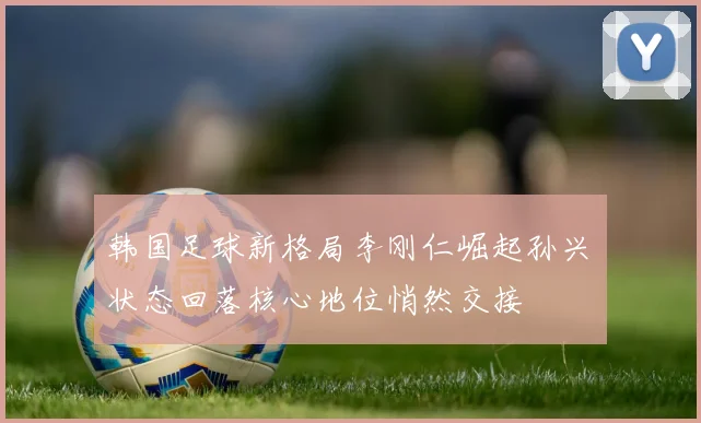 韩国足球新格局李刚仁崛起孙兴慜状态回落核心地位悄然交接