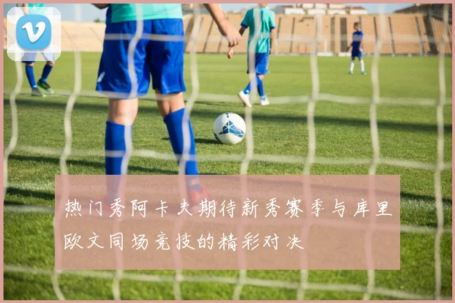 热门秀阿卡夫期待新秀赛季与库里欧文同场竞技的精彩对决