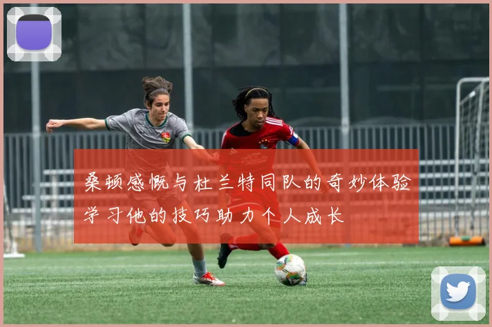 桑顿感慨与杜兰特同队的奇妙体验学习他的技巧助力个人成长