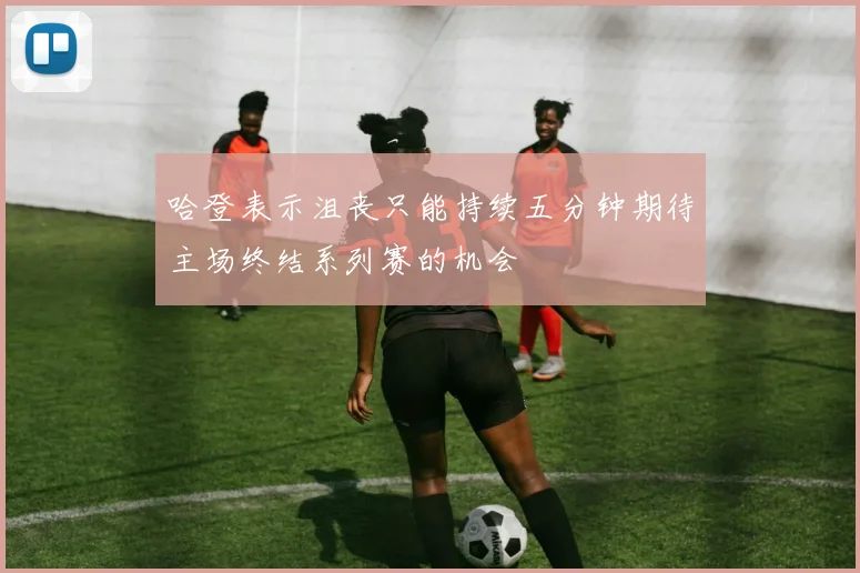 哈登表示沮丧只能持续五分钟期待主场终结系列赛的机会