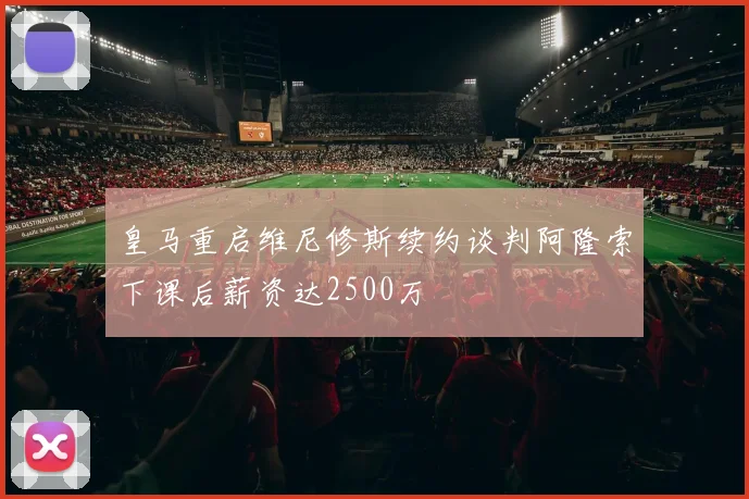 皇马重启维尼修斯续约谈判阿隆索下课后薪资达2500万