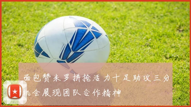 面包赞米罗拼抢活力十足助攻三分机会展现团队合作精神