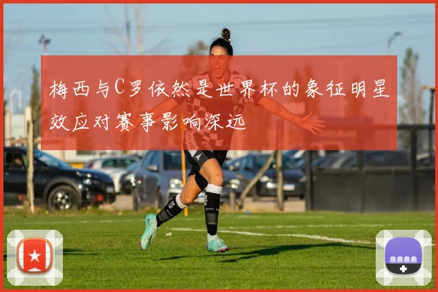 梅西与C罗依然是世界杯的象征明星效应对赛事影响深远