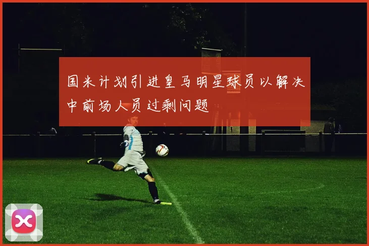 国米计划引进皇马明星球员以解决中前场人员过剩问题