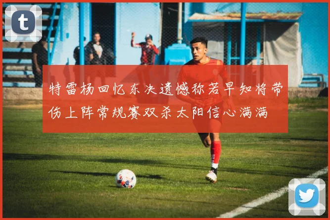 特雷杨回忆东决遗憾称若早知将带伤上阵常规赛双杀太阳信心满满