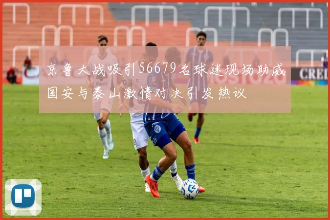 京鲁大战吸引56679名球迷现场助威国安与泰山激情对决引发热议